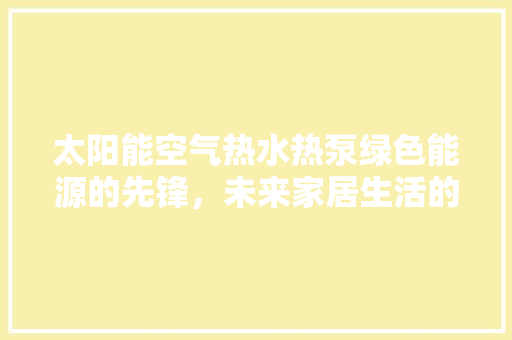 太阳能空气热水热泵绿色能源的先锋，未来家居生活的新选择