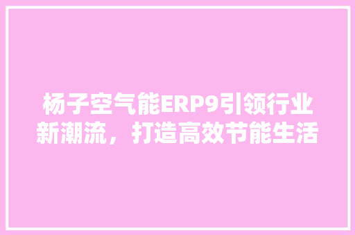 杨子空气能ERP9引领行业新潮流，打造高效节能生活 综合便民