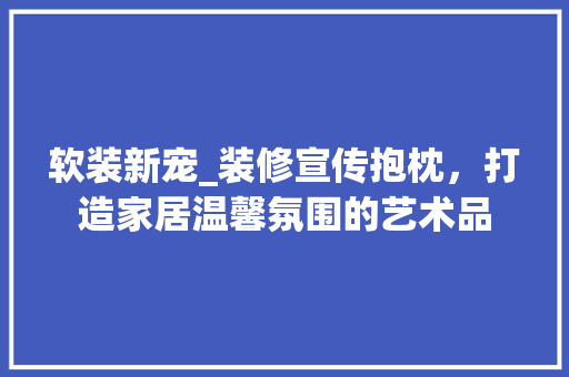 软装新宠_装修宣传抱枕，打造家居温馨氛围的艺术品 软装新宠_装修宣传抱枕，打造家居温馨氛围的艺术品 汽车维修