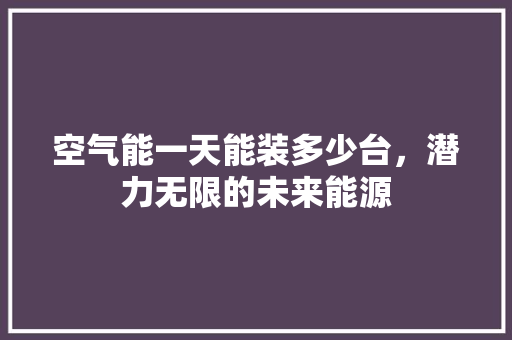 空气能一天能装多少台，潜力无限的未来能源 汽车维修