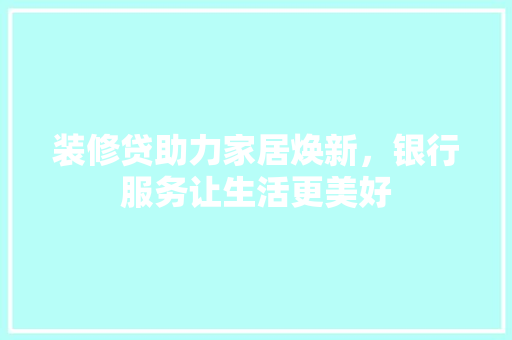 装修贷助力家居焕新，银行服务让生活更美好 装修贷助力家居焕新，银行服务让生活更美好 综合便民