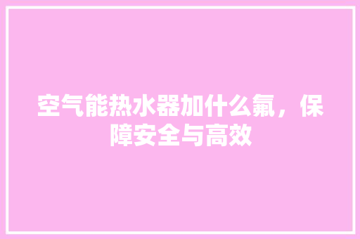 空气能热水器加什么氟，保障安全与高效