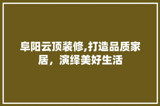 阜阳云顶装修,打造品质家居，演绎美好生活 阜阳云顶装修,打造品质家居，演绎美好生活 综合便民