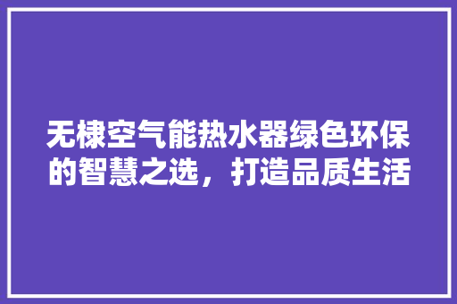 无棣空气能热水器绿色环保的智慧之选，打造品质生活新体验