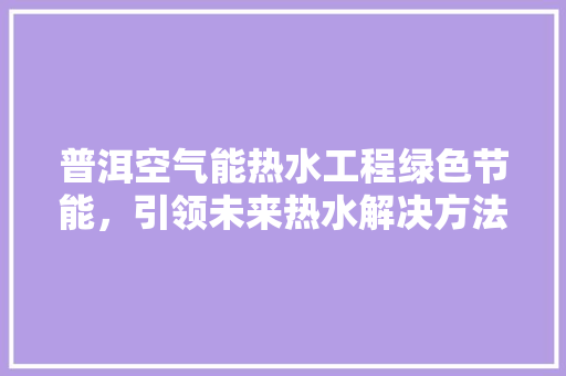 普洱空气能热水工程绿色节能，引领未来热水解决方法 汽车维修