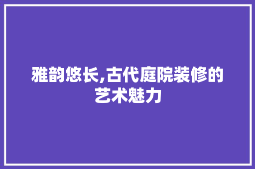 雅韵悠长,古代庭院装修的艺术魅力 雅韵悠长,古代庭院装修的艺术魅力 墙体维修