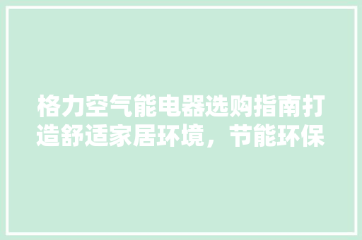 格力空气能电器选购指南打造舒适家居环境，节能环保两不误 综合便民