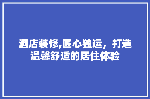酒店装修,匠心独运，打造温馨舒适的居住体验 酒店装修,匠心独运，打造温馨舒适的居住体验 厨房维修