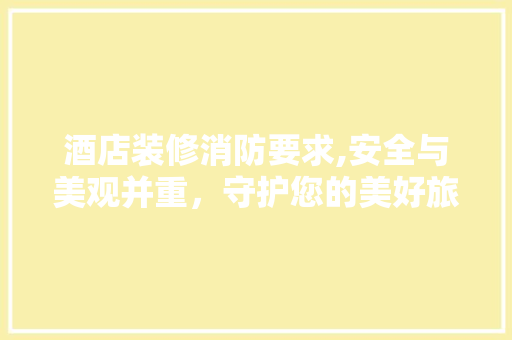 酒店装修消防要求,安全与美观并重，守护您的美好旅程 酒店装修消防要求,安全与美观并重，守护您的美好旅程 厨房维修