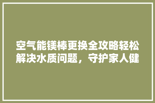 空气能镁棒更换全攻略轻松解决水质问题，守护家人健康