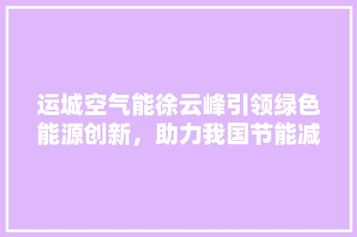 运城空气能徐云峰引领绿色能源创新，助力我国节能减排事业 汽车维修