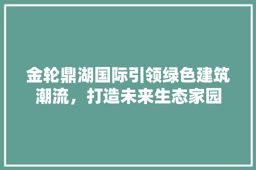 金轮鼎湖国际引领绿色建筑潮流，打造未来生态家园 汽车维修