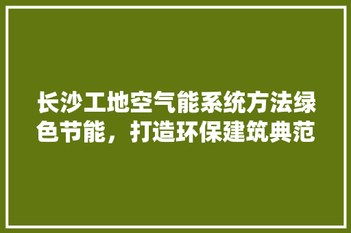长沙工地空气能系统方法绿色节能，打造环保建筑典范 家电维修