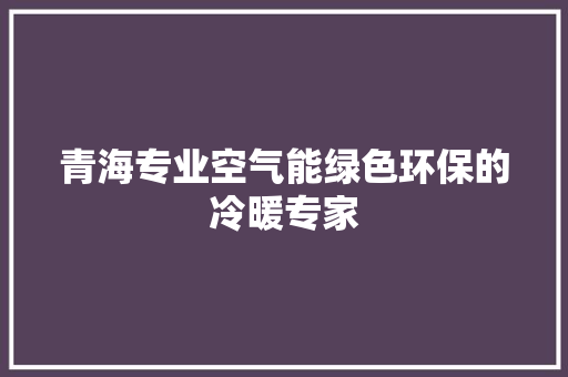 青海专业空气能绿色环保的冷暖专家 厨房维修