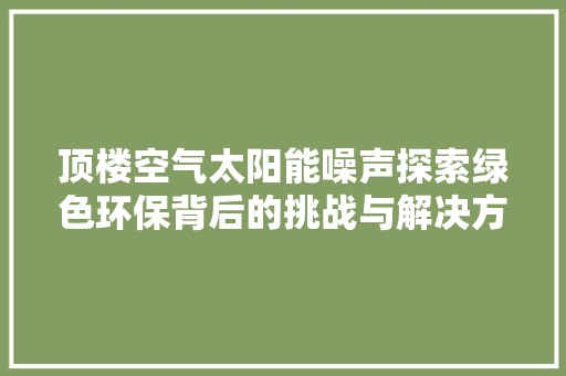 顶楼空气太阳能噪声探索绿色环保背后的挑战与解决方法 家电维修