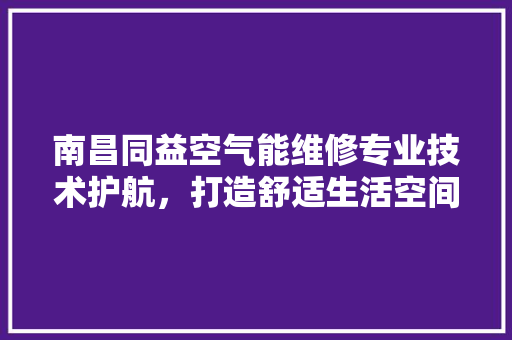 南昌同益空气能维修专业技术护航，打造舒适生活空间