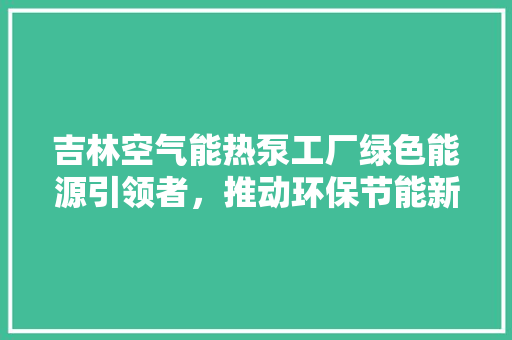 吉林空气能热泵工厂绿色能源引领者，推动环保节能新风尚