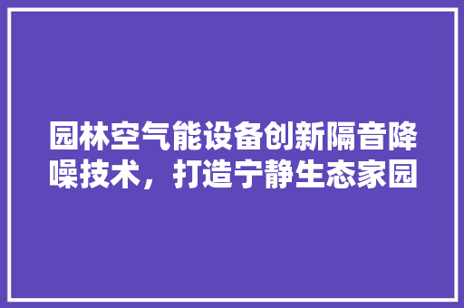 园林空气能设备创新隔音降噪技术，打造宁静生态家园 厨房维修