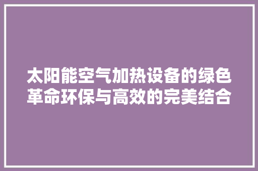 太阳能空气加热设备的绿色革命环保与高效的完美结合