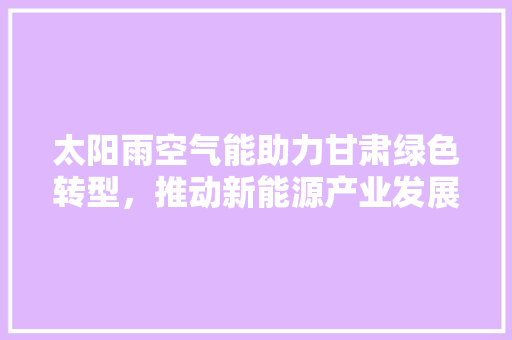 太阳雨空气能助力甘肃绿色转型，推动新能源产业发展