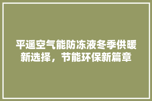 平遥空气能防冻液冬季供暖新选择，节能环保新篇章 综合便民