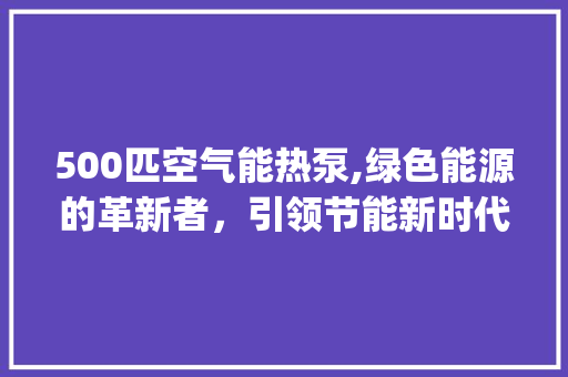 500匹空气能热泵,绿色能源的革新者，引领节能新时代_500匹空气能热泵 500匹空气能热泵,绿色能源的革新者，引领节能新时代_500匹空气能热泵 厨房维修