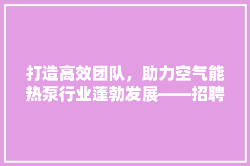 打造高效团队，助力空气能热泵行业蓬勃发展——招聘专业人员 综合便民