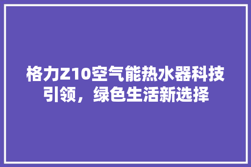 格力Z10空气能热水器科技引领，绿色生活新选择 综合便民