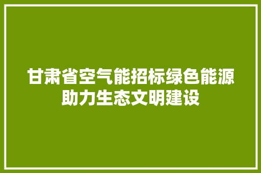 甘肃省空气能招标绿色能源助力生态文明建设 汽车维修