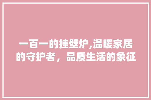一百一的挂壁炉,温暖家居的守护者，品质生活的象征_一百一的挂壁炉是多大 一百一的挂壁炉,温暖家居的守护者，品质生活的象征_一百一的挂壁炉是多大 汽车维修