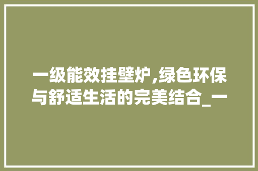 一级能效挂壁炉,绿色环保与舒适生活的完美结合_一级能效的挂壁炉怎么样 一级能效挂壁炉,绿色环保与舒适生活的完美结合_一级能效的挂壁炉怎么样 家电维修