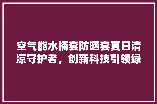空气能水桶套防晒套夏日清凉守护者，创新科技引领绿色生活