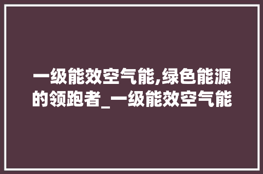 一级能效空气能,绿色能源的领跑者_一级能效空气能 一级能效空气能,绿色能源的领跑者_一级能效空气能 汽车维修