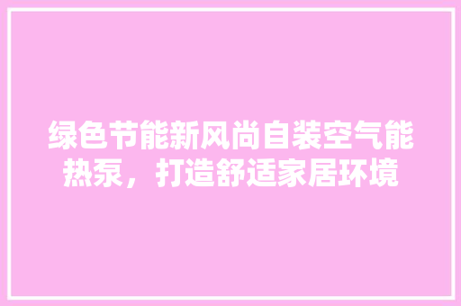 绿色节能新风尚自装空气能热泵，打造舒适家居环境 综合便民