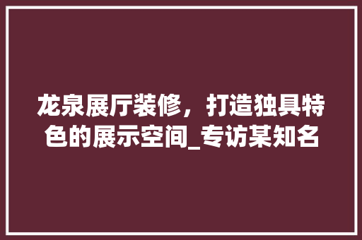 龙泉展厅装修，打造独具特色的展示空间_专访某知名装修公司 龙泉展厅装修，打造独具特色的展示空间_专访某知名装修公司 汽车维修