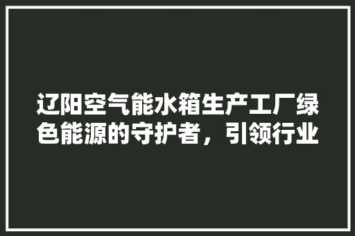 辽阳空气能水箱生产工厂绿色能源的守护者，引领行业新潮流 汽车维修