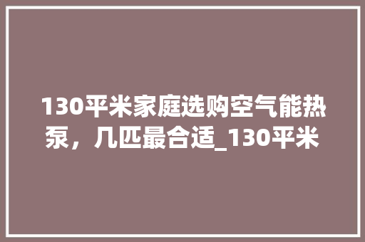 130平米家庭选购空气能热泵，几匹最合适_130平米用空气能热泵几匹的 130平米家庭选购空气能热泵，几匹最合适_130平米用空气能热泵几匹的 汽车维修