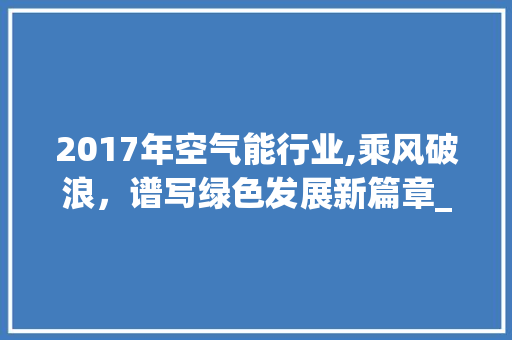 2017年空气能行业,乘风破浪，谱写绿色发展新篇章_2017空气能 2017年空气能行业,乘风破浪，谱写绿色发展新篇章_2017空气能 综合便民
