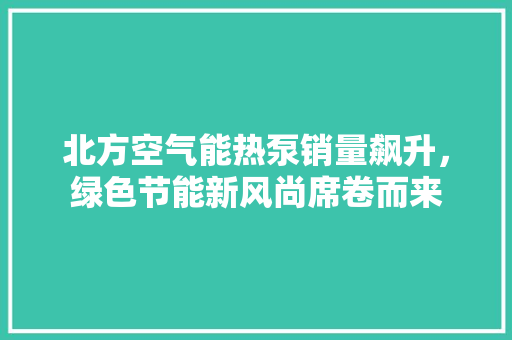 北方空气能热泵销量飙升，绿色节能新风尚席卷而来 综合便民