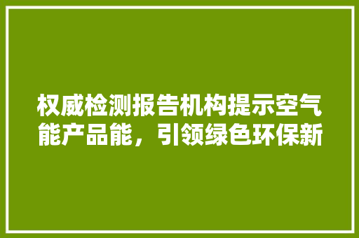 权威检测报告机构提示空气能产品能，引领绿色环保新风尚 汽车维修