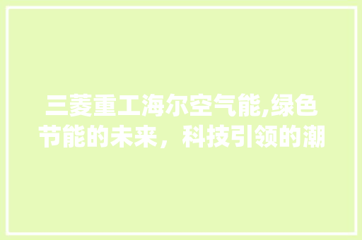 三菱重工海尔空气能,绿色节能的未来，科技引领的潮流_三菱重工海尔空气能 三菱重工海尔空气能,绿色节能的未来，科技引领的潮流_三菱重工海尔空气能 汽车维修