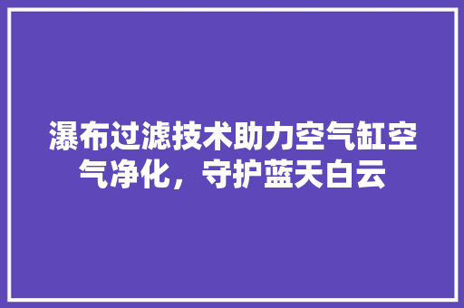瀑布过滤技术助力空气缸空气净化，守护蓝天白云 家电维修