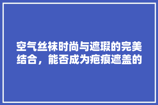 空气丝袜时尚与遮瑕的完美结合，能否成为疤痕遮盖的新宠 汽车维修