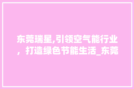 东莞瑞星,引领空气能行业，打造绿色节能生活_东莞瑞星空气能 东莞瑞星,引领空气能行业，打造绿色节能生活_东莞瑞星空气能 综合便民