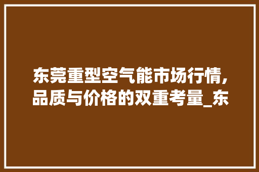 东莞重型空气能市场行情,品质与价格的双重考量_东莞重型空气能价格 东莞重型空气能市场行情,品质与价格的双重考量_东莞重型空气能价格 综合便民