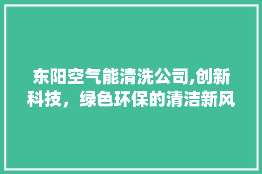东阳空气能清洗公司,创新科技，绿色环保的清洁新风尚_东阳空气能清洗公司 东阳空气能清洗公司,创新科技，绿色环保的清洁新风尚_东阳空气能清洗公司 综合便民
