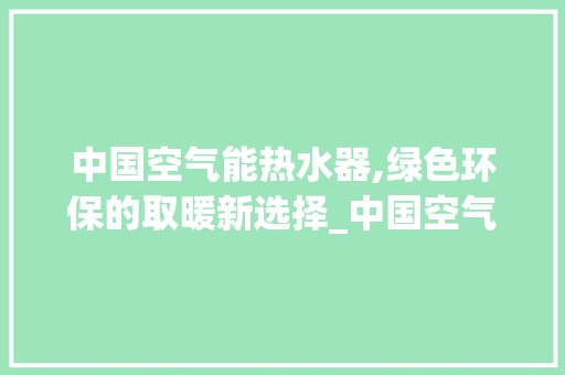 中国空气能热水器,绿色环保的取暖新选择_中国空气能热水器 中国空气能热水器,绿色环保的取暖新选择_中国空气能热水器 厨房维修