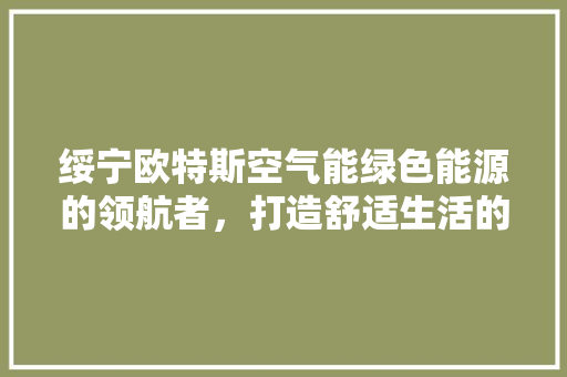 绥宁欧特斯空气能绿色能源的领航者，打造舒适生活的守护者