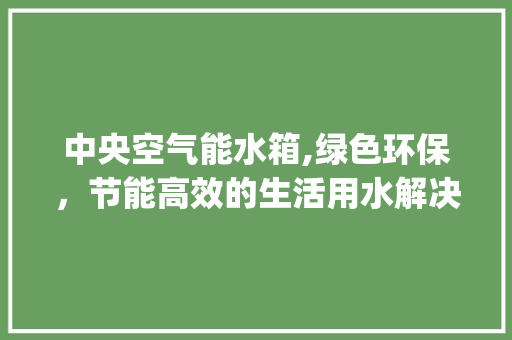 中央空气能水箱,绿色环保，节能高效的生活用水解决方法_中央空气能水箱 中央空气能水箱,绿色环保，节能高效的生活用水解决方法_中央空气能水箱 厨房维修