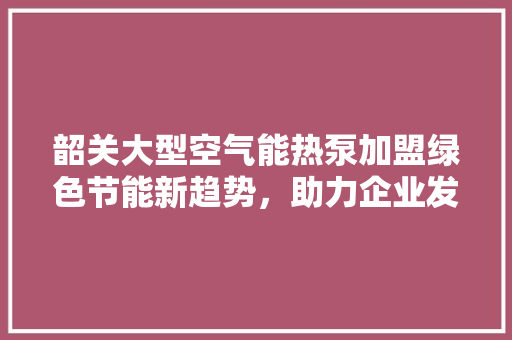 韶关大型空气能热泵加盟绿色节能新趋势，助力企业发展